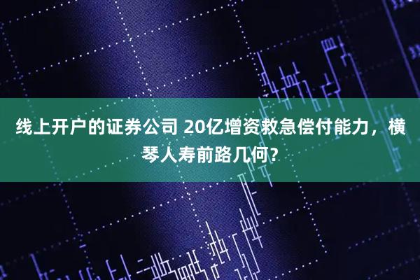 线上开户的证券公司 20亿增资救急偿付能力，横琴人寿前路几何？