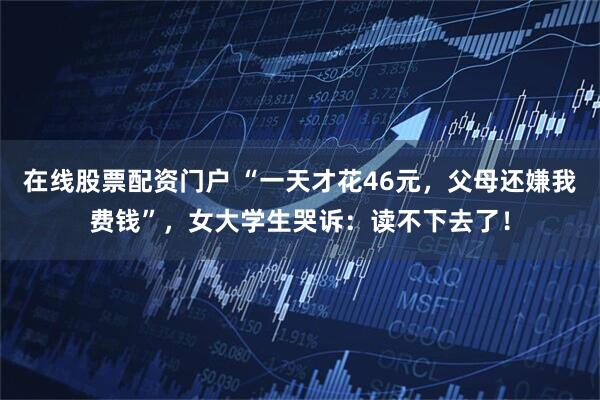 在线股票配资门户 “一天才花46元，父母还嫌我费钱”，女大学生哭诉：读不下去了！