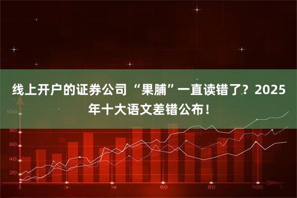 线上开户的证券公司 “果脯”一直读错了？2025年十大语文差错公布！