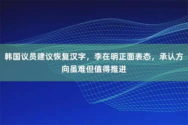 韩国议员建议恢复汉字，李在明正面表态，承认方向虽难但值得推进