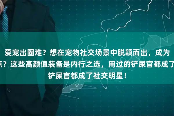 爱宠出圈难？想在宠物社交场景中脱颖而出，成为朋友圈焦点？这些高颜值装备是内行之选，用过的铲屎官都成了社交明星！