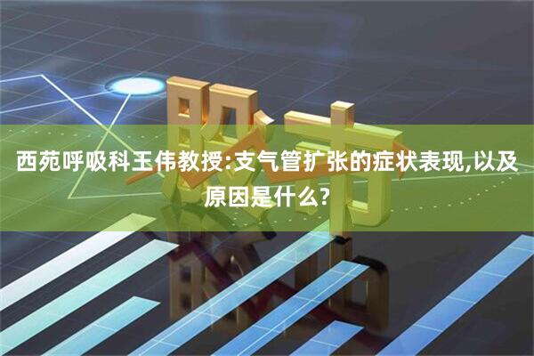 西苑呼吸科王伟教授:支气管扩张的症状表现,以及原因是什么?