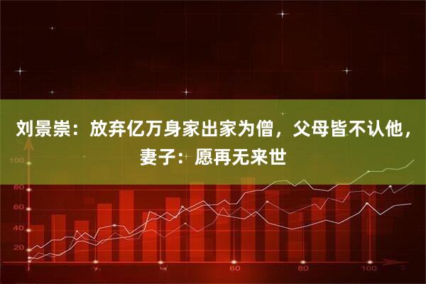 刘景崇：放弃亿万身家出家为僧，父母皆不认他，妻子：愿再无来世