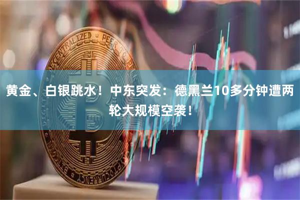 黄金、白银跳水！中东突发：德黑兰10多分钟遭两轮大规模空袭！