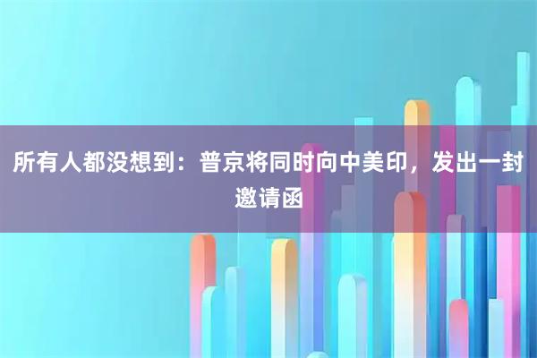 所有人都没想到：普京将同时向中美印，发出一封邀请函
