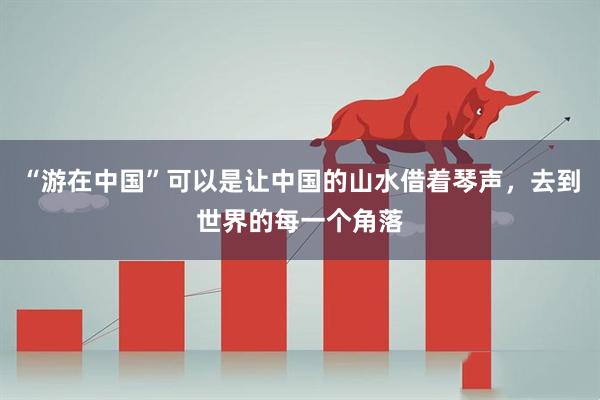 “游在中国”可以是让中国的山水借着琴声，去到世界的每一个角落