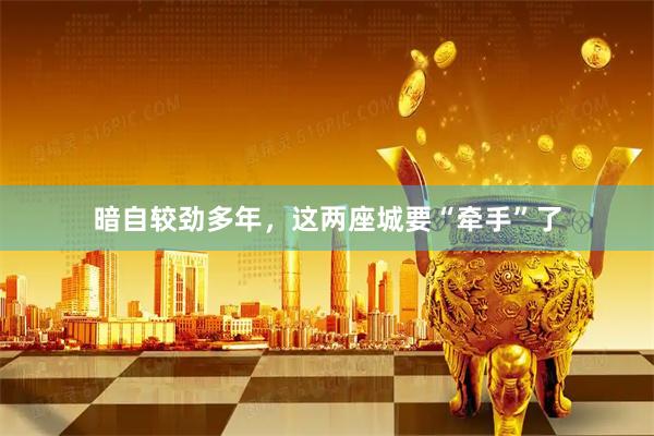 暗自较劲多年，这两座城要“牵手”了