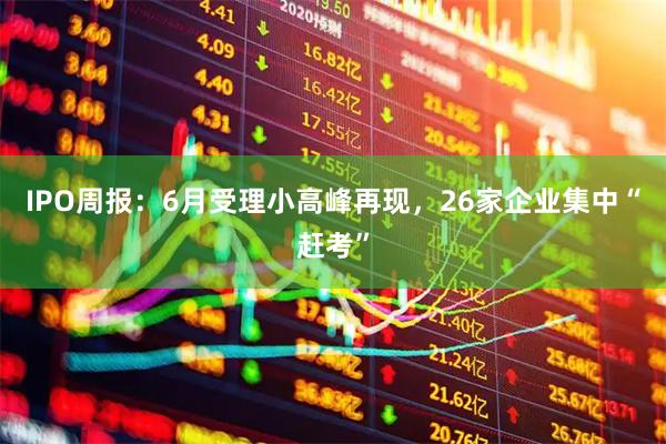 IPO周报：6月受理小高峰再现，26家企业集中“赶考”