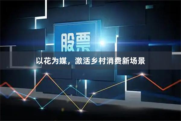 以花为媒，激活乡村消费新场景