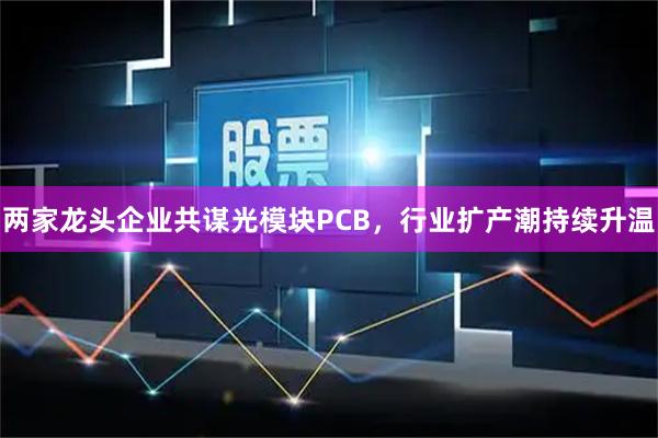 两家龙头企业共谋光模块PCB，行业扩产潮持续升温