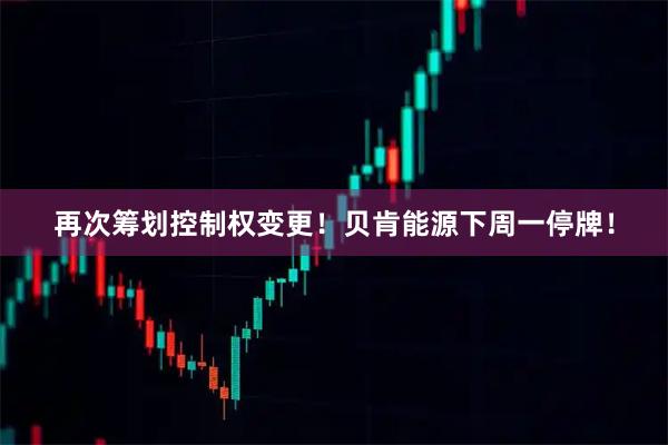 再次筹划控制权变更！贝肯能源下周一停牌！