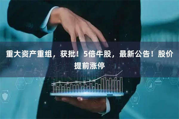重大资产重组，获批！5倍牛股，最新公告！股价提前涨停