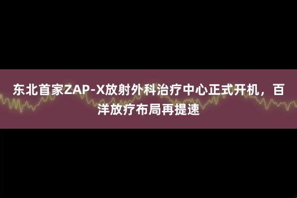 东北首家ZAP-X放射外科治疗中心正式开机，百洋放疗布局再提速