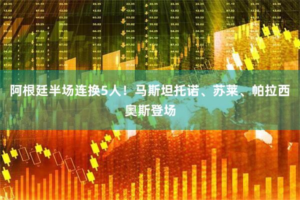 阿根廷半场连换5人！马斯坦托诺、苏莱、帕拉西奥斯登场